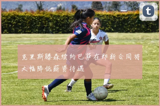 克里斯滕森续约巴萨在即新合同将大幅降低薪资待遇