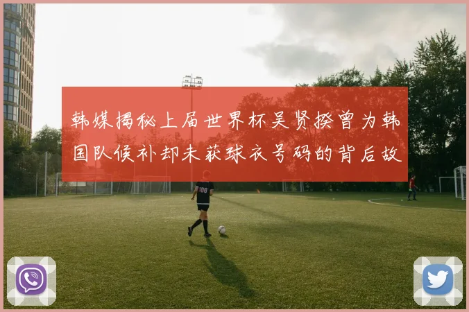 韩媒揭秘上届世界杯吴贤揆曾为韩国队候补却未获球衣号码的背后故事