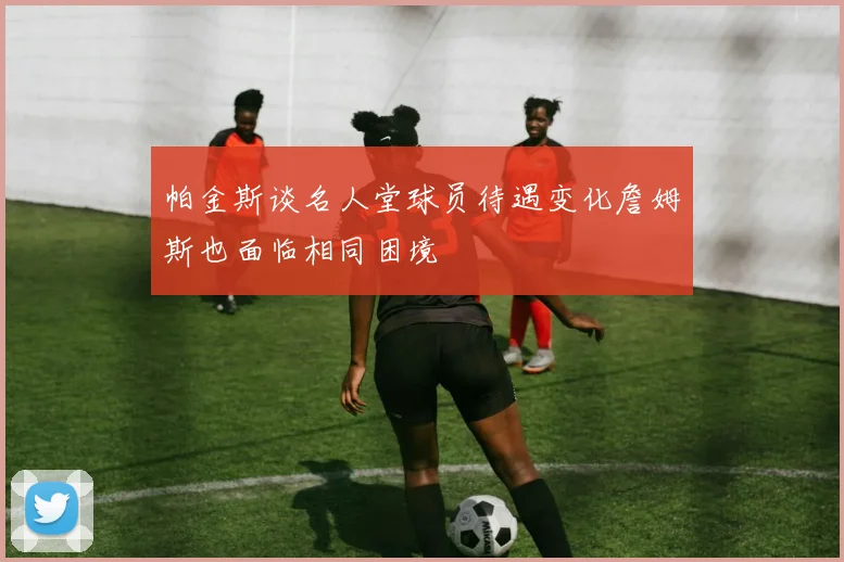 帕金斯谈名人堂球员待遇变化詹姆斯也面临相同困境