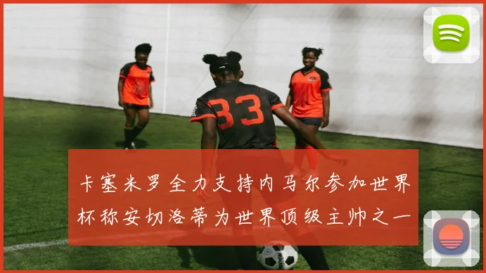 卡塞米罗全力支持内马尔参加世界杯称安切洛蒂为世界顶级主帅之一