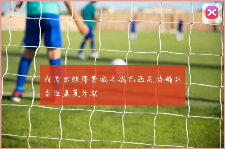 内马尔缺席费城之战巴西足协确认专注康复计划