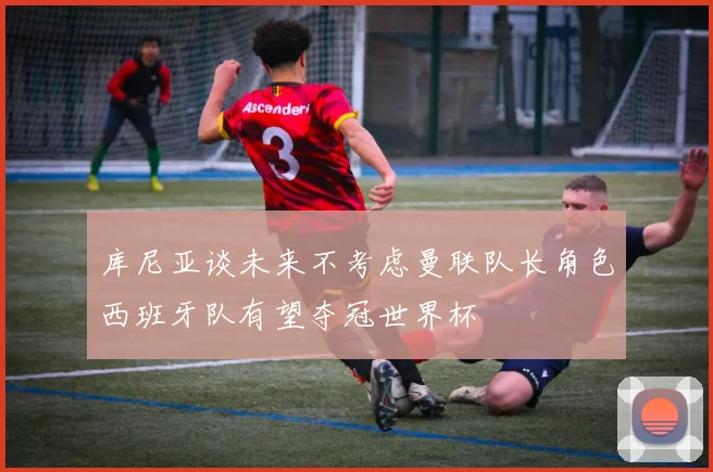 库尼亚谈未来不考虑曼联队长角色西班牙队有望夺冠世界杯