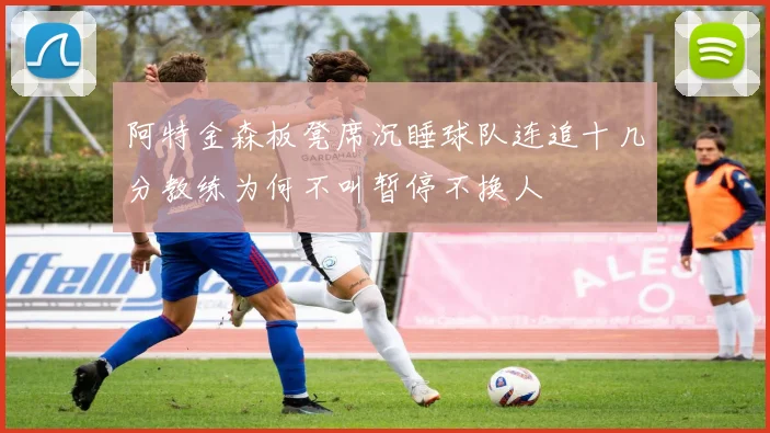 阿特金森板凳席沉睡球队连追十几分教练为何不叫暂停不换人