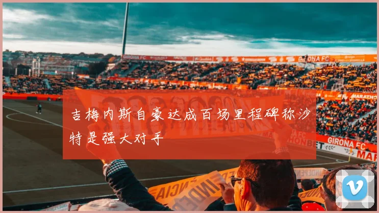 吉梅内斯自豪达成百场里程碑称沙特是强大对手