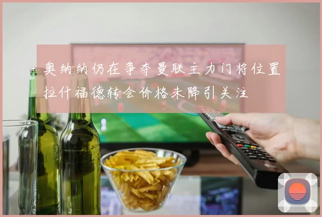 奥纳纳仍在争夺曼联主力门将位置拉什福德转会价格未降引关注